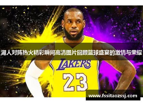湖人对阵热火精彩瞬间高清图片回顾篮球盛宴的激情与荣耀